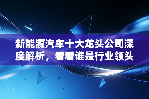 新能源汽车十大龙头公司深度解析,看看谁是行业领头羊!