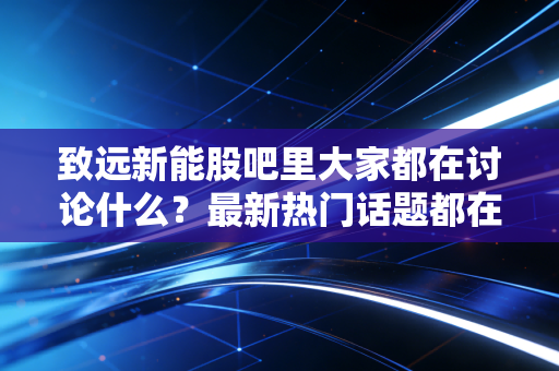 致远新能股吧里大家都在讨论什么?最新热门话题都在这里看!