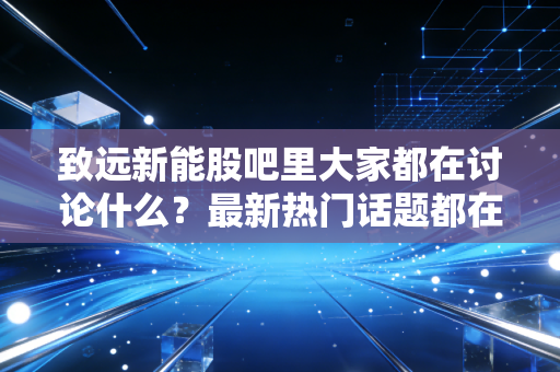 致远新能股吧里大家都在讨论什么？最新热门话题都在这里看！