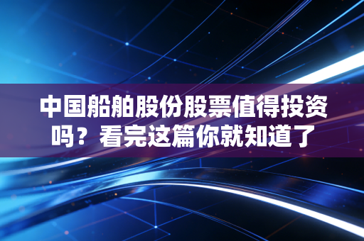 中国船舶股份股票值得投资吗?看完这篇你就知道了