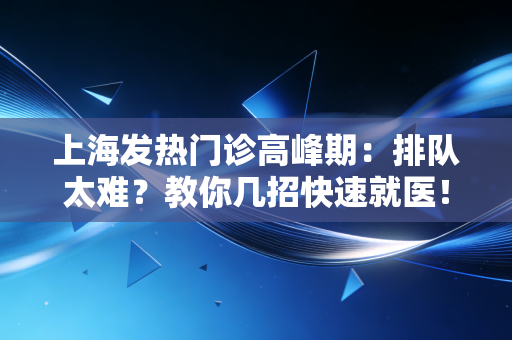 上海发热门诊高峰期:排队太难?教你几招快速就医!