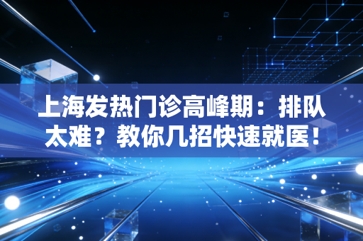 上海发热门诊高峰期：排队太难？教你几招快速就医！