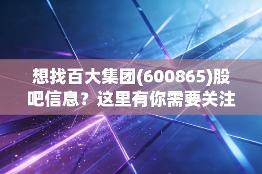 想找百大集团(600865)股吧信息?这里有你需要关注的重点!