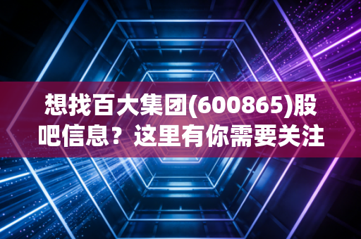 想找百大集团(600865)股吧信息?这里有你需要关注的重点!