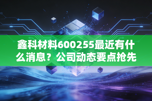 鑫科材料600255最近有什么消息?公司动态要点抢先看!