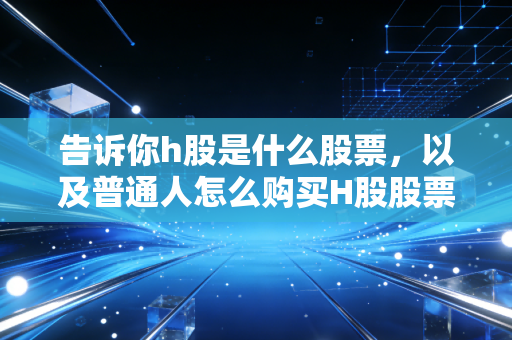 告诉你h股是什么股票,以及普通人怎么购买H股股票。