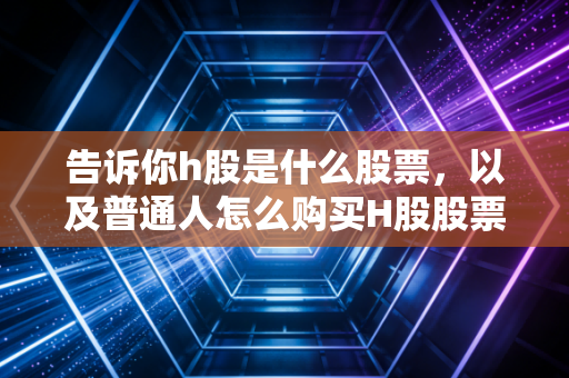 告诉你h股是什么股票，以及普通人怎么购买H股股票。