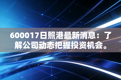600017日照港最新消息:了解公司动态把握投资机会。
