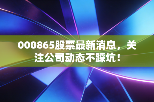 000865股票最新消息,关注公司动态不踩坑!