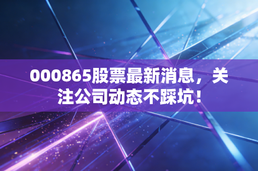 000865股票最新消息,关注公司动态不踩坑!