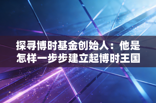探寻博时基金创始人：他是怎样一步步建立起博时王国的？