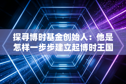 探寻博时基金创始人：他是怎样一步步建立起博时王国的？