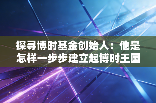探寻博时基金创始人：他是怎样一步步建立起博时王国的？