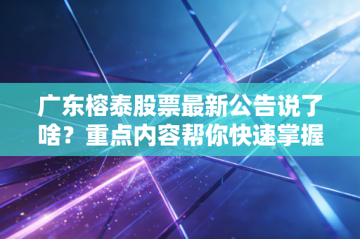广东榕泰股票最新公告说了啥？重点内容帮你快速掌握！
