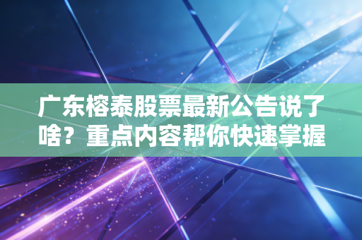 广东榕泰股票最新公告说了啥？重点内容帮你快速掌握！