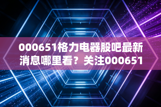 000651格力电器股吧最新消息哪里看？关注000651股吧动态！