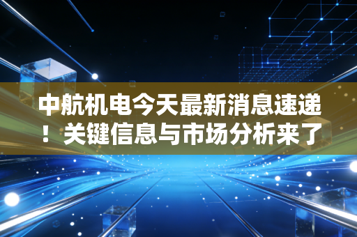 中航机电今天最新消息速递!关键信息与市场分析来了!