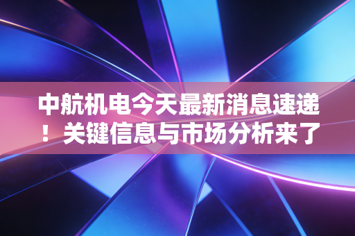 中航机电今天最新消息速递!关键信息与市场分析来了!
