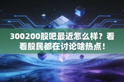 300200股吧最近怎么样?看看股民都在讨论啥热点!