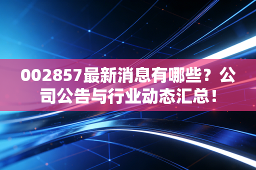 002857最新消息有哪些？公司公告与行业动态汇总！
