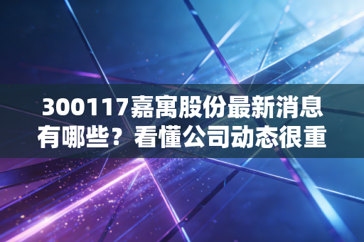 300117嘉寓股份最新消息有哪些？看懂公司动态很重要。