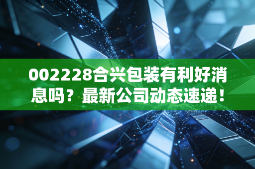 002228合兴包装有利好消息吗?最新公司动态速递!