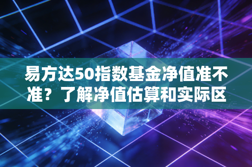 易方达50指数基金净值准不准?了解净值估算和实际区别!