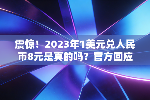 震惊！2023年1美元兑人民币8元是真的吗？官方回应来了！