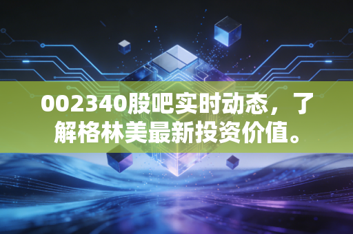 002340股吧实时动态,了解格林美最新投资价值。