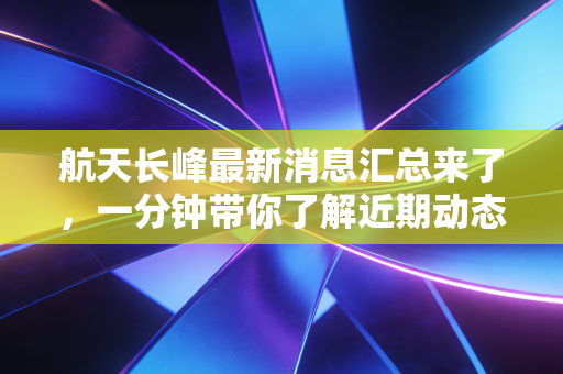 航天长峰最新消息汇总来了，一分钟带你了解近期动态！