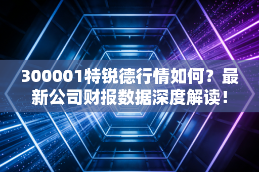 300001特锐德行情如何?最新公司财报数据深度解读!