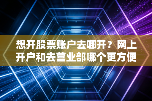 想开股票账户去哪开?网上开户和去营业部哪个更方便省事?