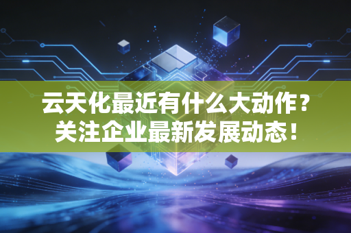 云天化最近有什么大动作?关注企业最新发展动态!