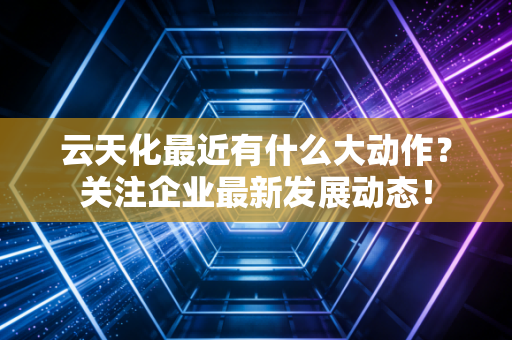 云天化最近有什么大动作?关注企业最新发展动态!