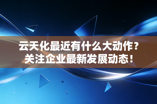 云天化最近有什么大动作?关注企业最新发展动态!