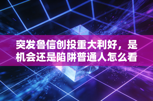 突发鲁信创投重大利好,是机会还是陷阱普通人怎么看?