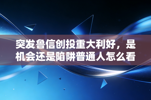 突发鲁信创投重大利好，是机会还是陷阱普通人怎么看？