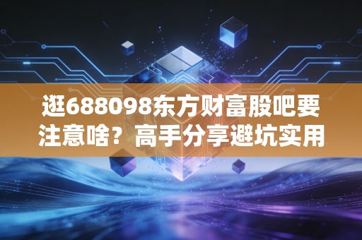 逛688098东方财富股吧要注意啥？高手分享避坑实用方法！