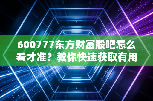 600777东方财富股吧怎么看才准？教你快速获取有用信息！