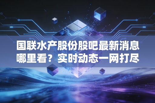 国联水产股份股吧最新消息哪里看？实时动态一网打尽！