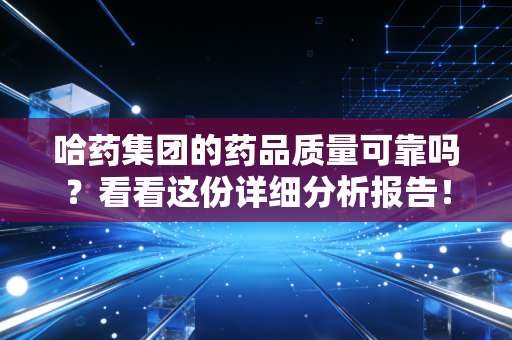 哈药集团的药品质量可靠吗？看看这份详细分析报告！