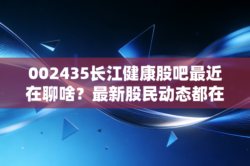 002435长江健康股吧最近在聊啥？最新股民动态都在这！