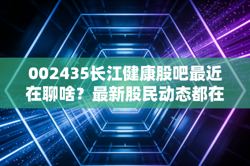 002435长江健康股吧最近在聊啥？最新股民动态都在这！