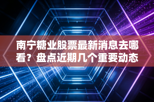 南宁糖业股票最新消息去哪看?盘点近期几个重要动态!