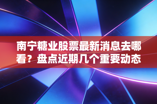 南宁糖业股票最新消息去哪看？盘点近期几个重要动态！