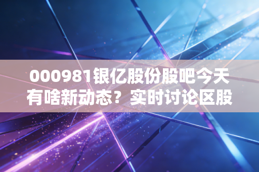 000981银亿股份股吧今天有啥新动态？实时讨论区股民都在看！