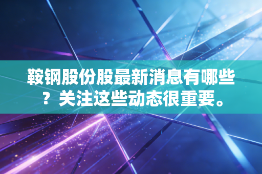 鞍钢股份股最新消息有哪些？关注这些动态很重要。