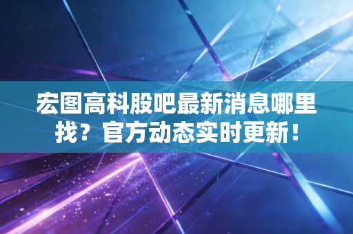 宏图高科股吧最新消息哪里找?官方动态实时更新!