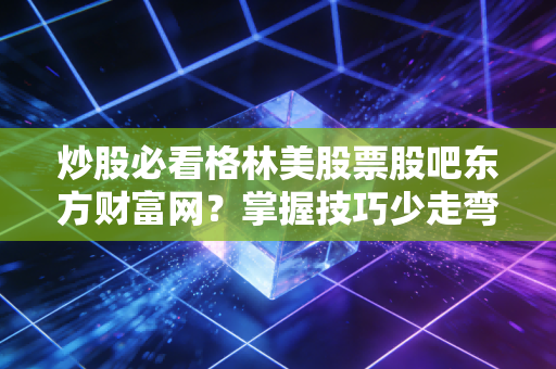 炒股必看格林美股票股吧东方财富网?掌握技巧少走弯路!