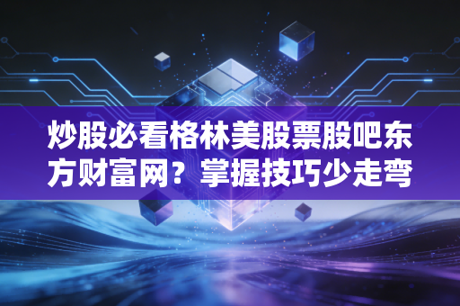 炒股必看格林美股票股吧东方财富网?掌握技巧少走弯路!